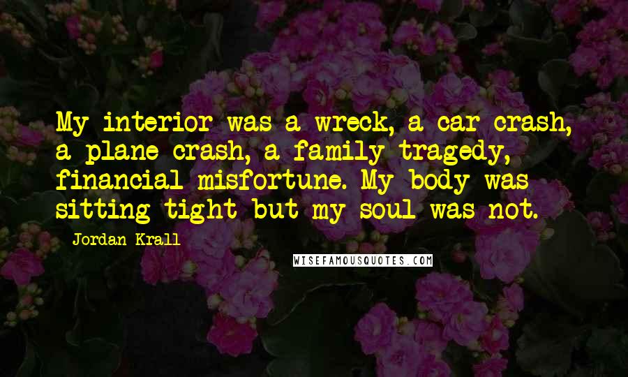 Jordan Krall Quotes: My interior was a wreck, a car crash, a plane crash, a family tragedy, financial misfortune. My body was sitting tight but my soul was not.