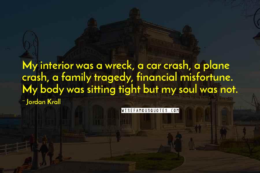 Jordan Krall Quotes: My interior was a wreck, a car crash, a plane crash, a family tragedy, financial misfortune. My body was sitting tight but my soul was not.