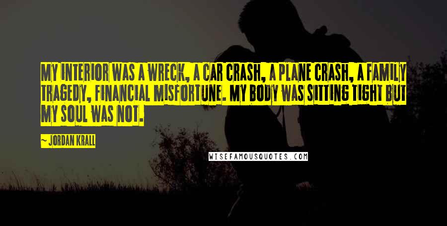 Jordan Krall Quotes: My interior was a wreck, a car crash, a plane crash, a family tragedy, financial misfortune. My body was sitting tight but my soul was not.