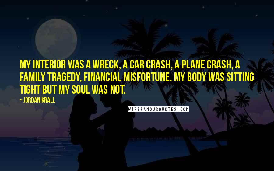 Jordan Krall Quotes: My interior was a wreck, a car crash, a plane crash, a family tragedy, financial misfortune. My body was sitting tight but my soul was not.