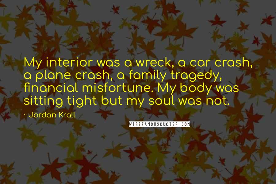 Jordan Krall Quotes: My interior was a wreck, a car crash, a plane crash, a family tragedy, financial misfortune. My body was sitting tight but my soul was not.