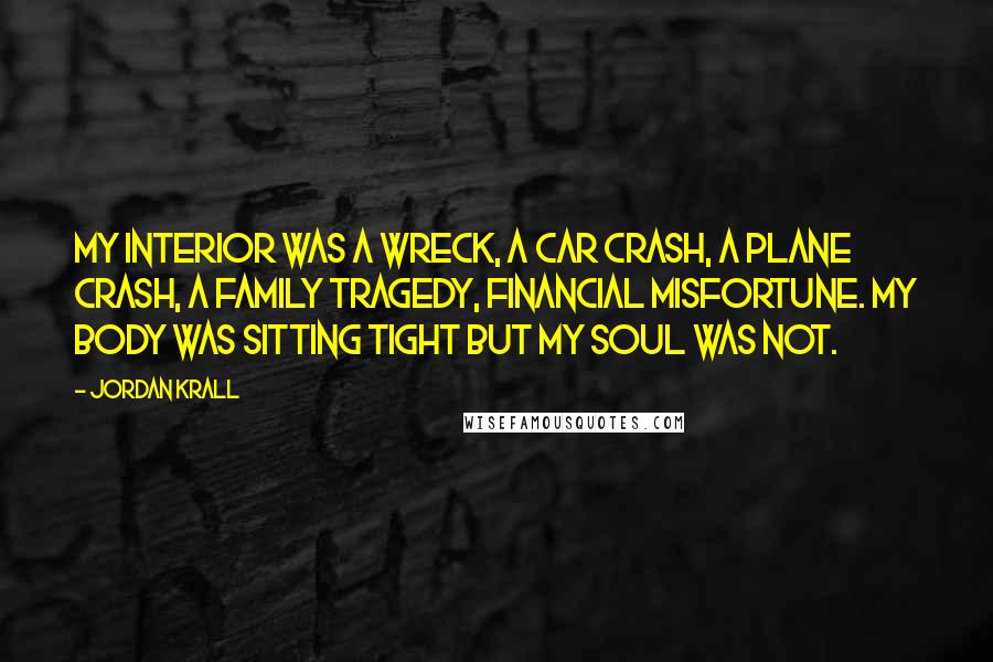 Jordan Krall Quotes: My interior was a wreck, a car crash, a plane crash, a family tragedy, financial misfortune. My body was sitting tight but my soul was not.