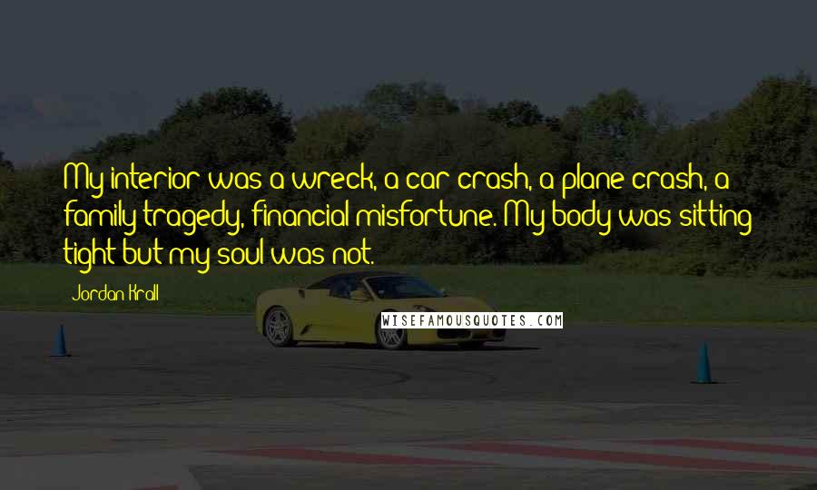 Jordan Krall Quotes: My interior was a wreck, a car crash, a plane crash, a family tragedy, financial misfortune. My body was sitting tight but my soul was not.