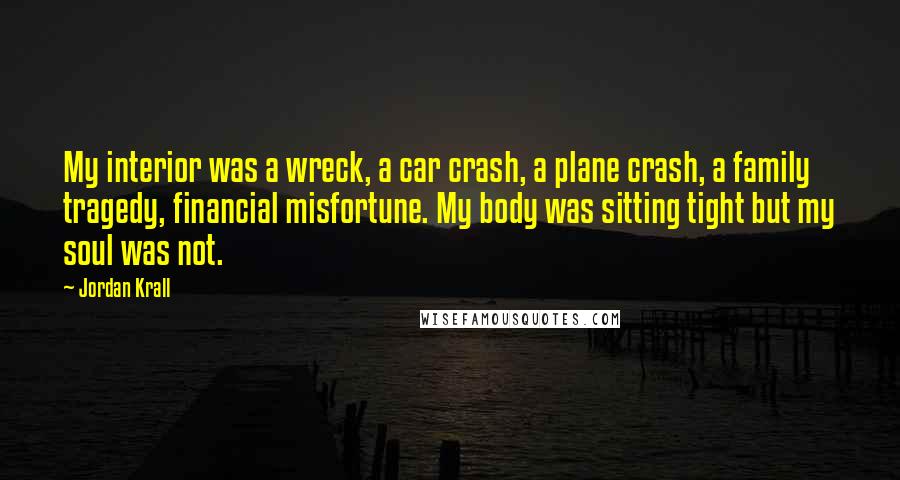 Jordan Krall Quotes: My interior was a wreck, a car crash, a plane crash, a family tragedy, financial misfortune. My body was sitting tight but my soul was not.