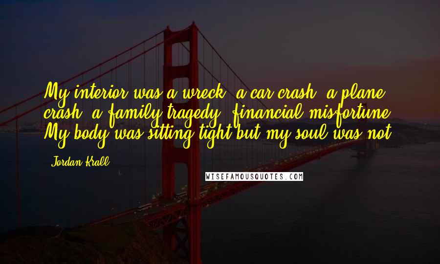 Jordan Krall Quotes: My interior was a wreck, a car crash, a plane crash, a family tragedy, financial misfortune. My body was sitting tight but my soul was not.