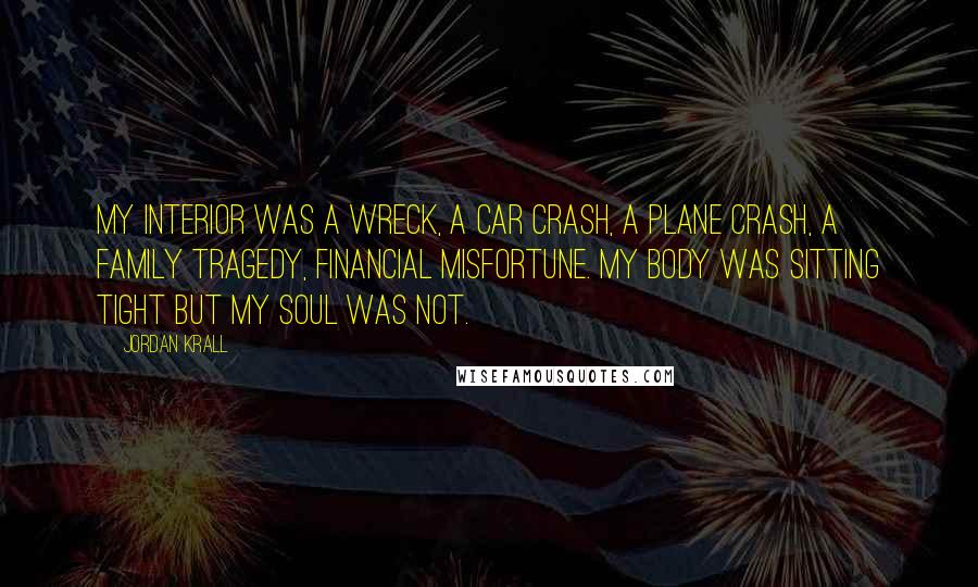 Jordan Krall Quotes: My interior was a wreck, a car crash, a plane crash, a family tragedy, financial misfortune. My body was sitting tight but my soul was not.