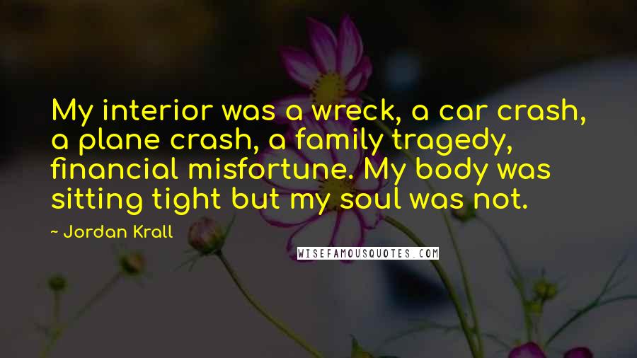 Jordan Krall Quotes: My interior was a wreck, a car crash, a plane crash, a family tragedy, financial misfortune. My body was sitting tight but my soul was not.