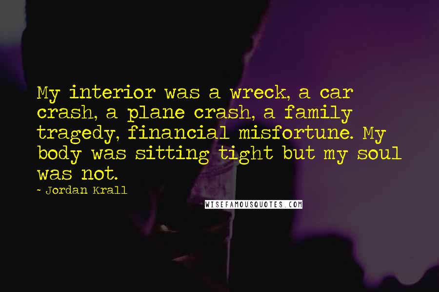 Jordan Krall Quotes: My interior was a wreck, a car crash, a plane crash, a family tragedy, financial misfortune. My body was sitting tight but my soul was not.