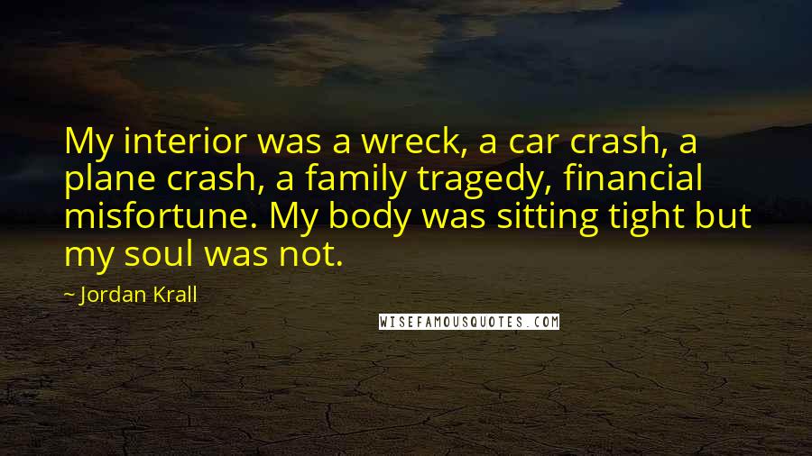 Jordan Krall Quotes: My interior was a wreck, a car crash, a plane crash, a family tragedy, financial misfortune. My body was sitting tight but my soul was not.