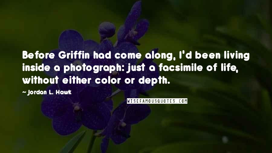 Jordan L. Hawk Quotes: Before Griffin had come along, I'd been living inside a photograph: just a facsimile of life, without either color or depth.