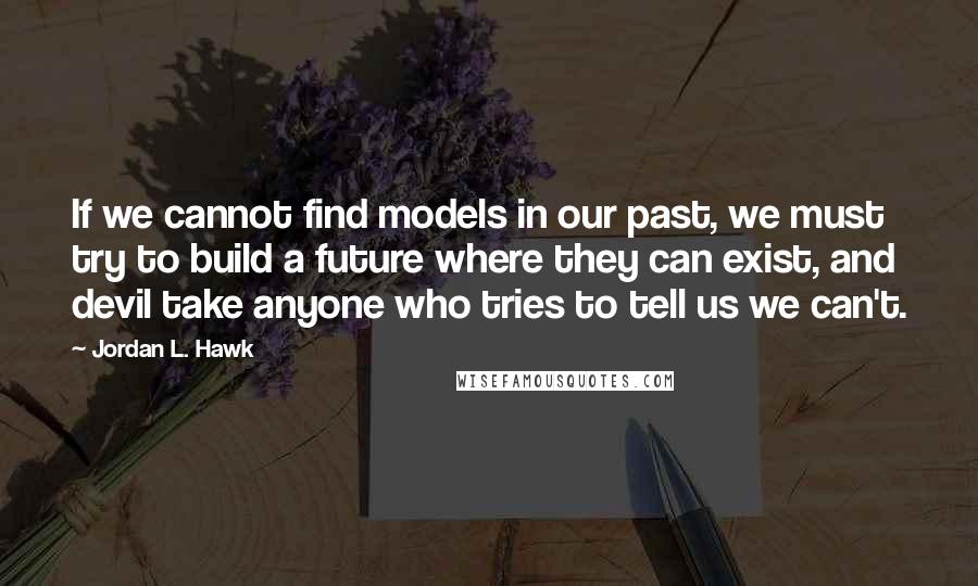 Jordan L. Hawk Quotes: If we cannot find models in our past, we must try to build a future where they can exist, and devil take anyone who tries to tell us we can't.