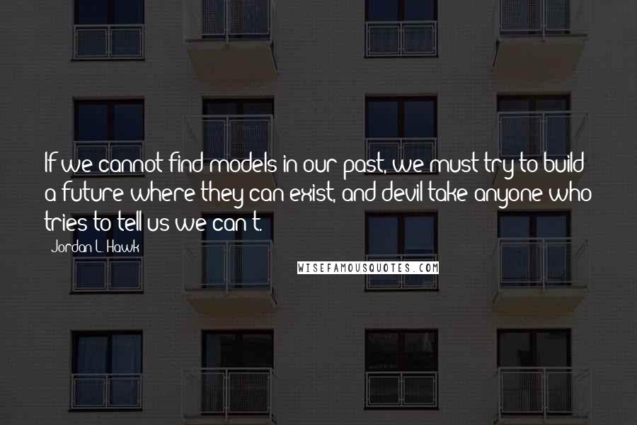 Jordan L. Hawk Quotes: If we cannot find models in our past, we must try to build a future where they can exist, and devil take anyone who tries to tell us we can't.