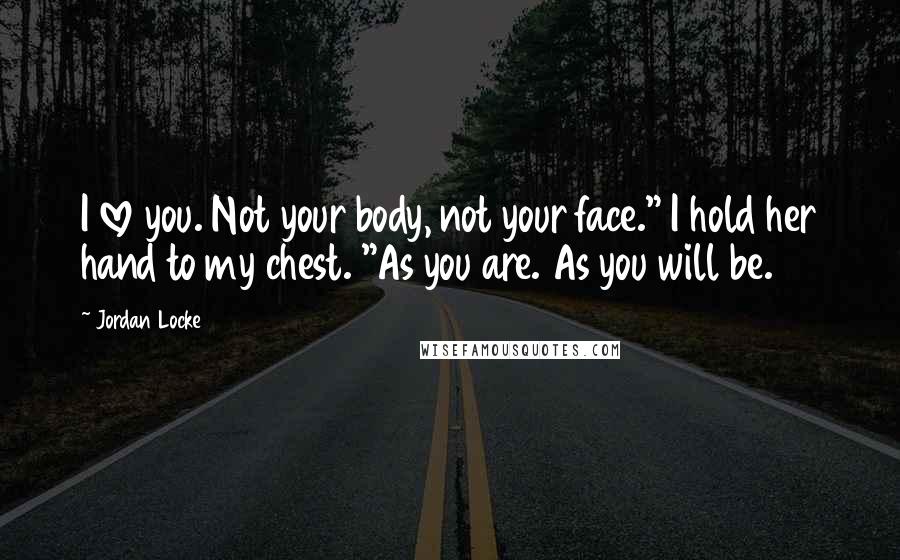 Jordan Locke Quotes: I love you. Not your body, not your face." I hold her hand to my chest. "As you are. As you will be.