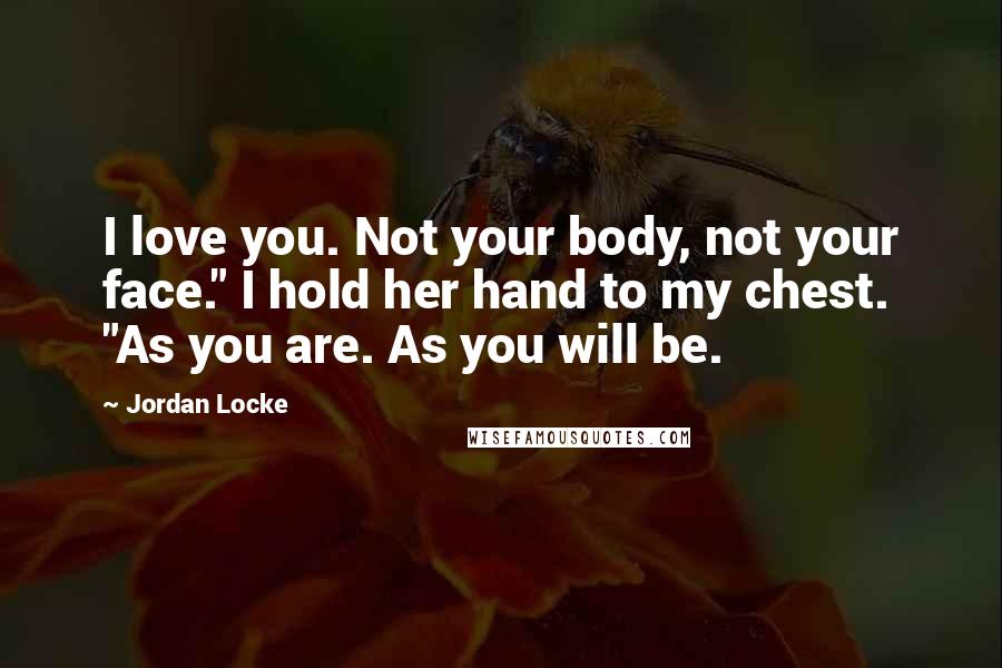 Jordan Locke Quotes: I love you. Not your body, not your face." I hold her hand to my chest. "As you are. As you will be.