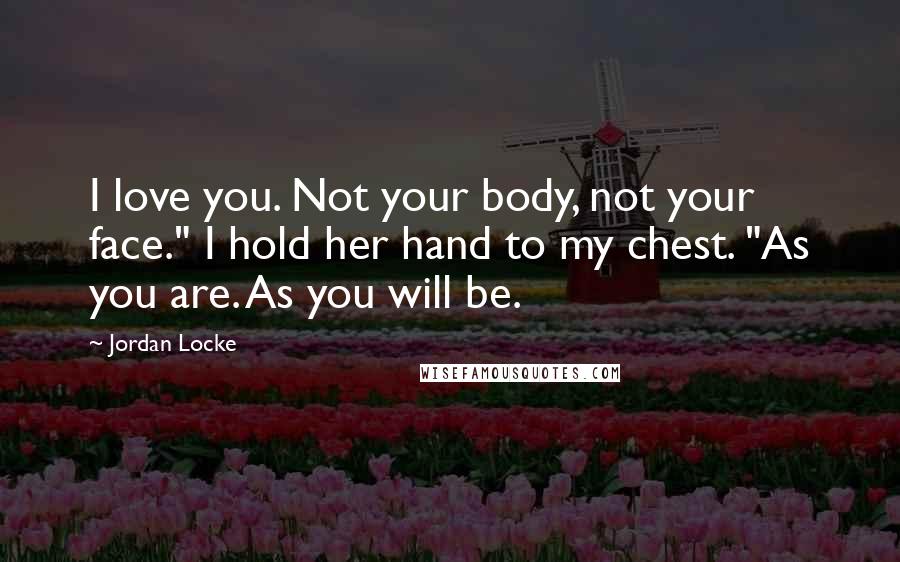 Jordan Locke Quotes: I love you. Not your body, not your face." I hold her hand to my chest. "As you are. As you will be.