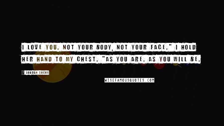 Jordan Locke Quotes: I love you. Not your body, not your face." I hold her hand to my chest. "As you are. As you will be.