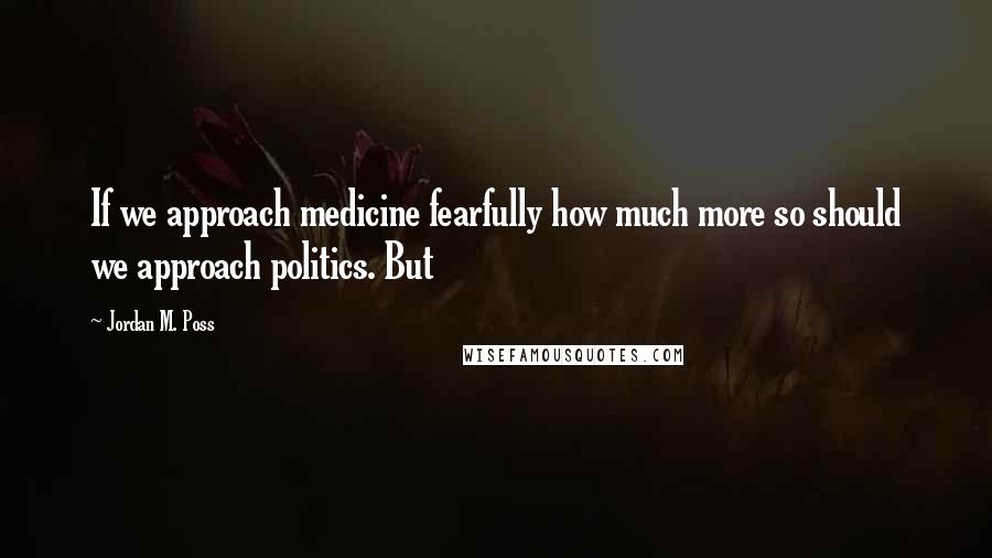Jordan M. Poss Quotes: If we approach medicine fearfully how much more so should we approach politics. But