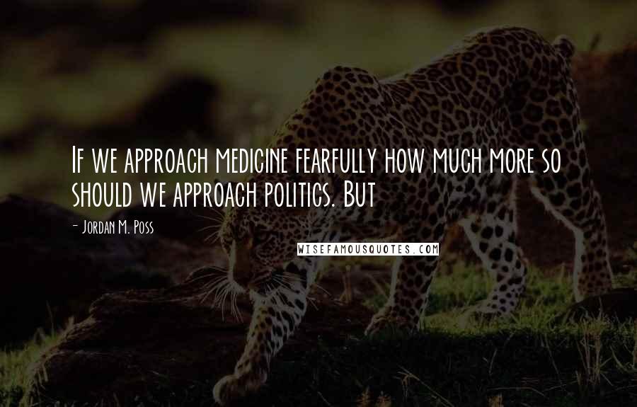 Jordan M. Poss Quotes: If we approach medicine fearfully how much more so should we approach politics. But
