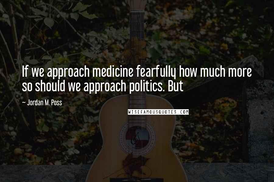 Jordan M. Poss Quotes: If we approach medicine fearfully how much more so should we approach politics. But