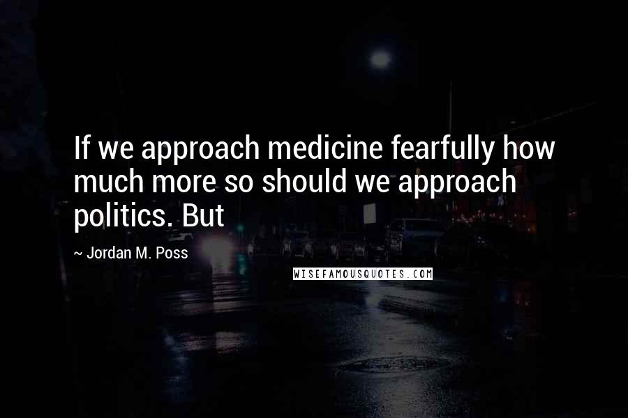 Jordan M. Poss Quotes: If we approach medicine fearfully how much more so should we approach politics. But