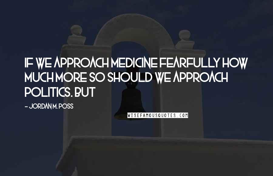 Jordan M. Poss Quotes: If we approach medicine fearfully how much more so should we approach politics. But