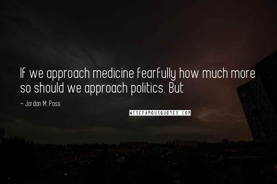 Jordan M. Poss Quotes: If we approach medicine fearfully how much more so should we approach politics. But