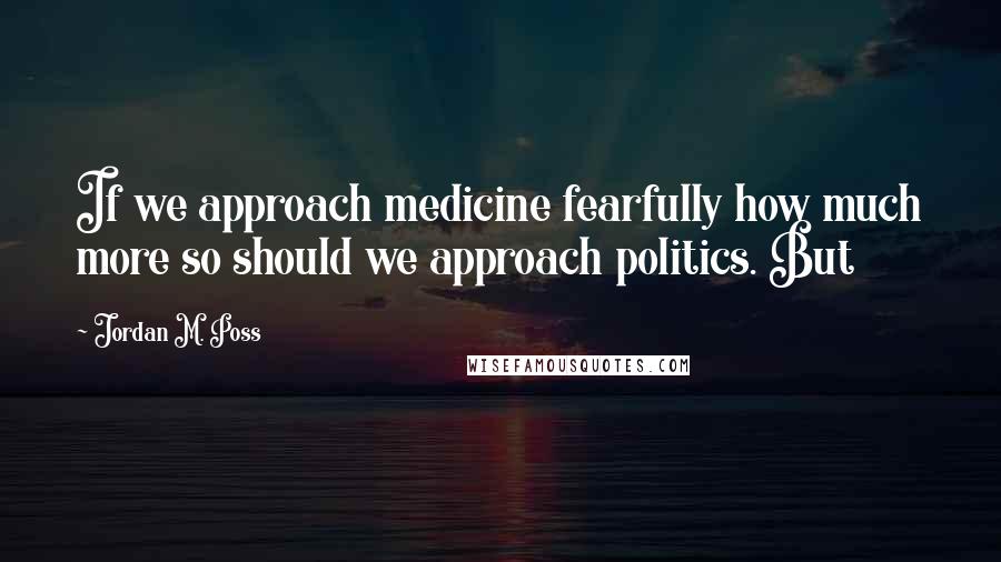 Jordan M. Poss Quotes: If we approach medicine fearfully how much more so should we approach politics. But