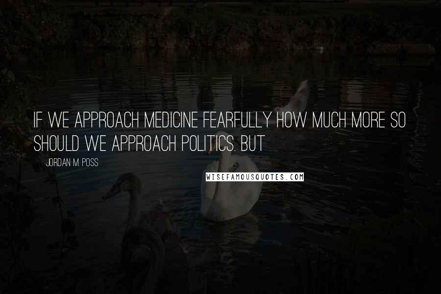 Jordan M. Poss Quotes: If we approach medicine fearfully how much more so should we approach politics. But