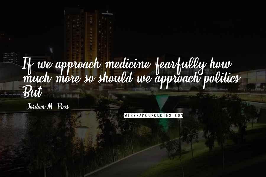 Jordan M. Poss Quotes: If we approach medicine fearfully how much more so should we approach politics. But