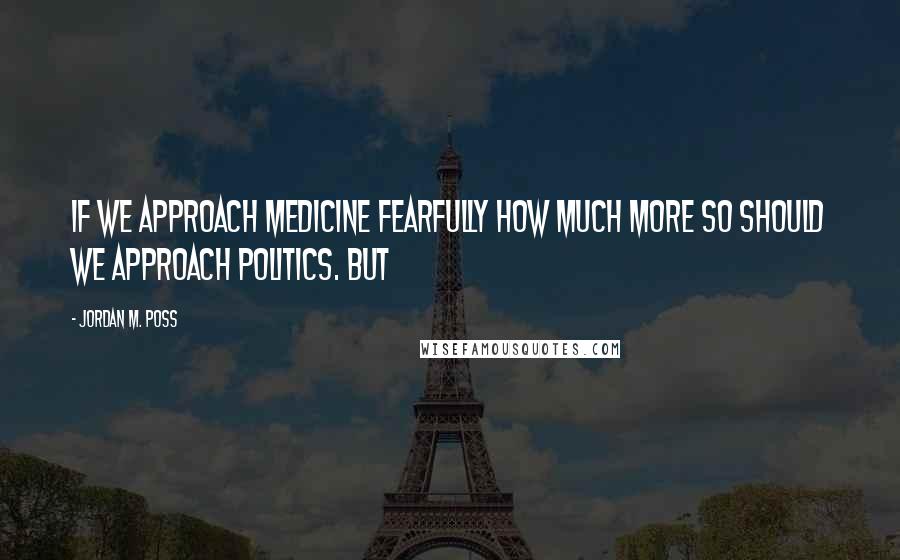 Jordan M. Poss Quotes: If we approach medicine fearfully how much more so should we approach politics. But