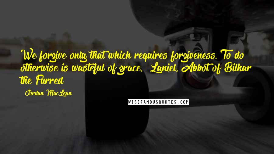 Jordan MacLean Quotes: We forgive only that which requires forgiveness. To do otherwise is wasteful of grace.  Laniel, Abbot of Bilkar the Furred