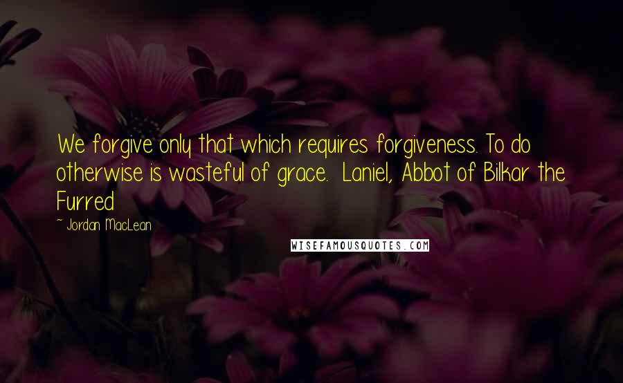 Jordan MacLean Quotes: We forgive only that which requires forgiveness. To do otherwise is wasteful of grace.  Laniel, Abbot of Bilkar the Furred