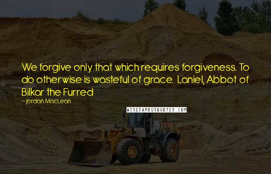 Jordan MacLean Quotes: We forgive only that which requires forgiveness. To do otherwise is wasteful of grace.  Laniel, Abbot of Bilkar the Furred