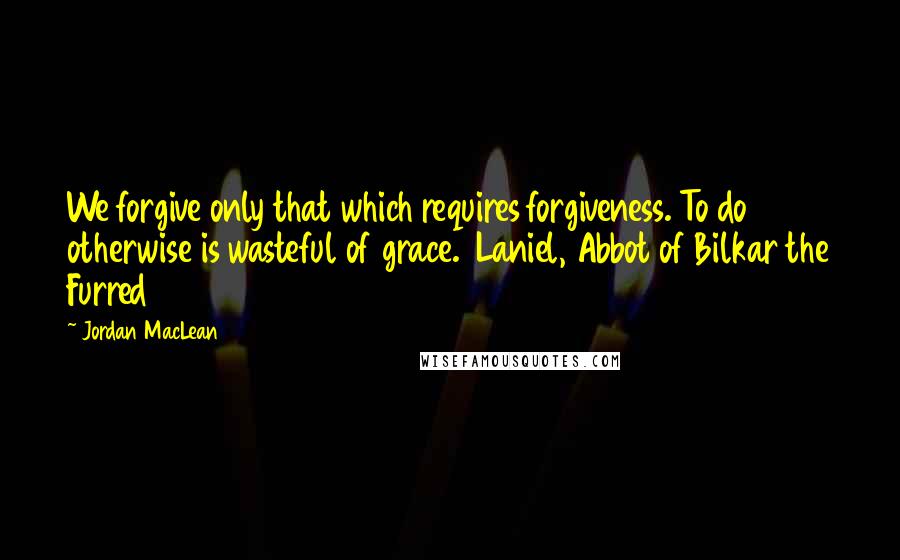 Jordan MacLean Quotes: We forgive only that which requires forgiveness. To do otherwise is wasteful of grace.  Laniel, Abbot of Bilkar the Furred