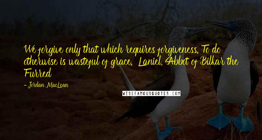 Jordan MacLean Quotes: We forgive only that which requires forgiveness. To do otherwise is wasteful of grace.  Laniel, Abbot of Bilkar the Furred