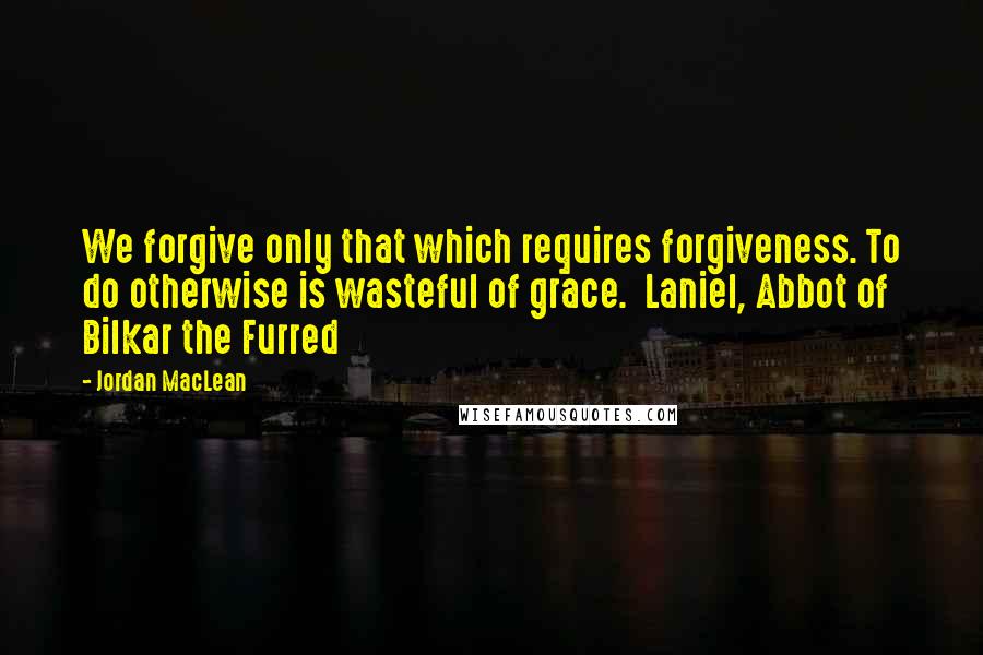 Jordan MacLean Quotes: We forgive only that which requires forgiveness. To do otherwise is wasteful of grace.  Laniel, Abbot of Bilkar the Furred