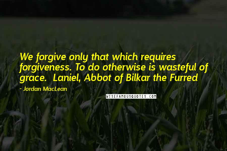 Jordan MacLean Quotes: We forgive only that which requires forgiveness. To do otherwise is wasteful of grace.  Laniel, Abbot of Bilkar the Furred
