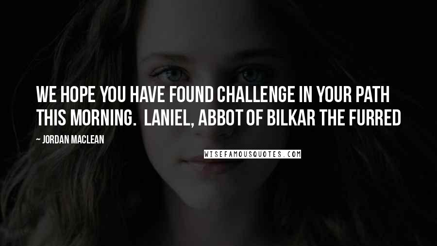 Jordan MacLean Quotes: We hope you have found challenge in your path this morning. Laniel, Abbot of Bilkar the Furred