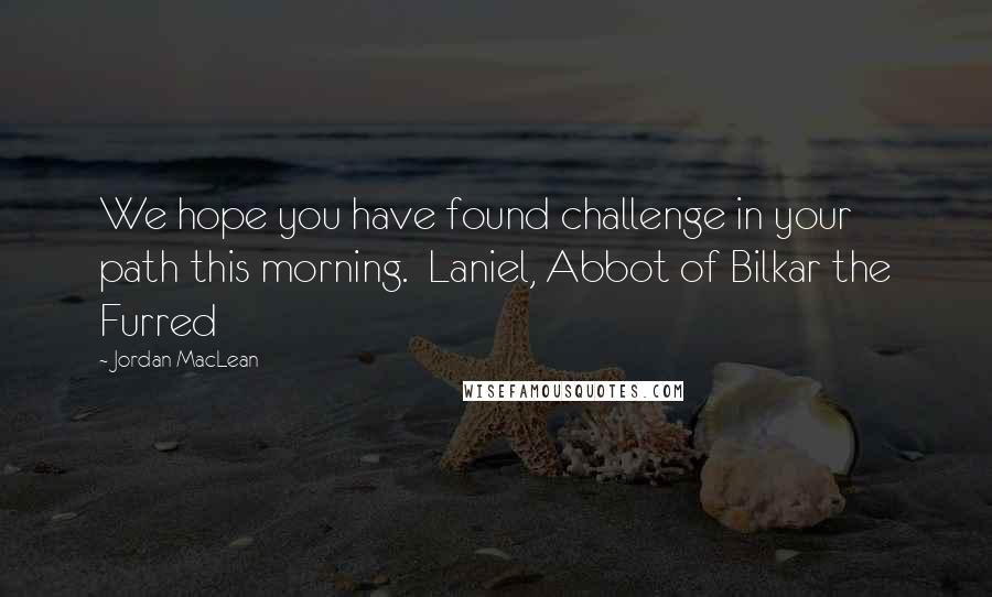 Jordan MacLean Quotes: We hope you have found challenge in your path this morning. Laniel, Abbot of Bilkar the Furred