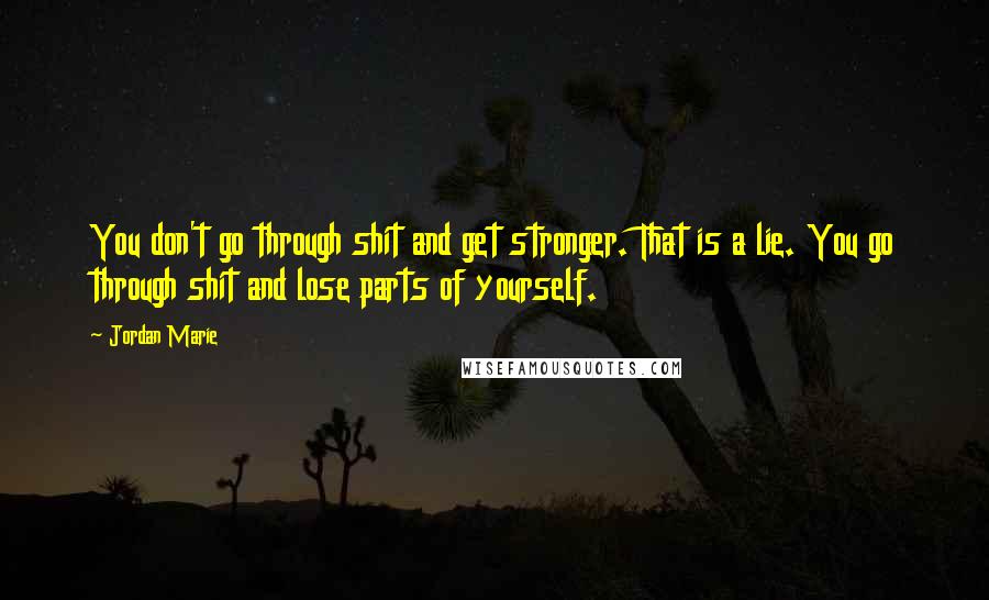 Jordan Marie Quotes: You don't go through shit and get stronger. That is a lie. You go through shit and lose parts of yourself.