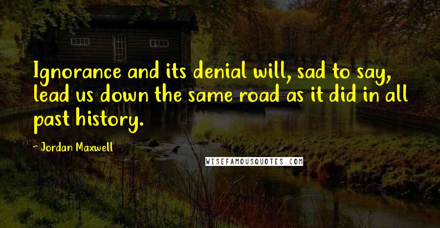 Jordan Maxwell Quotes: Ignorance and its denial will, sad to say, lead us down the same road as it did in all past history.