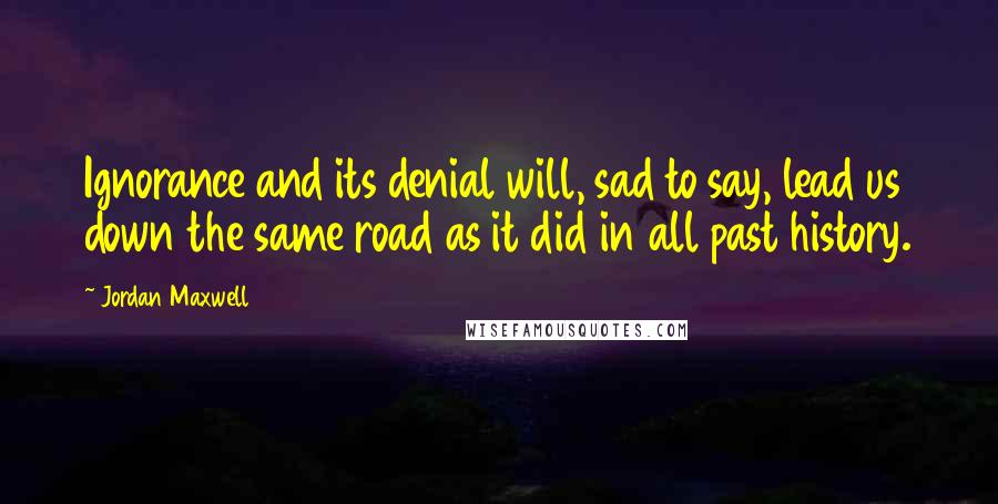 Jordan Maxwell Quotes: Ignorance and its denial will, sad to say, lead us down the same road as it did in all past history.