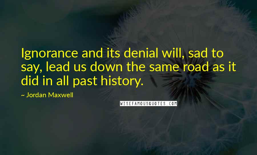 Jordan Maxwell Quotes: Ignorance and its denial will, sad to say, lead us down the same road as it did in all past history.