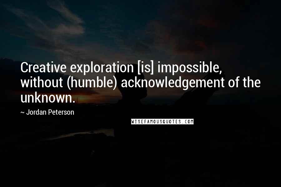 Jordan Peterson Quotes: Creative exploration [is] impossible, without (humble) acknowledgement of the unknown.