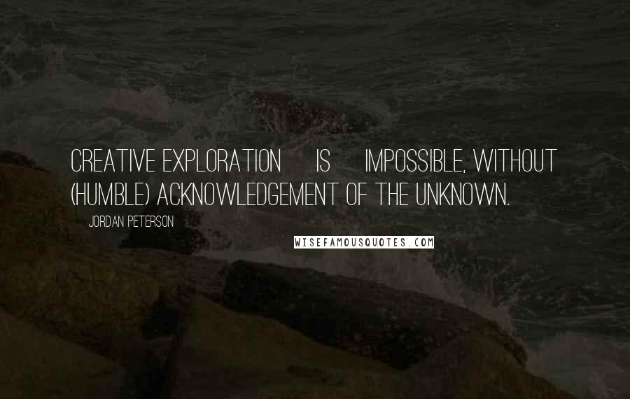 Jordan Peterson Quotes: Creative exploration [is] impossible, without (humble) acknowledgement of the unknown.