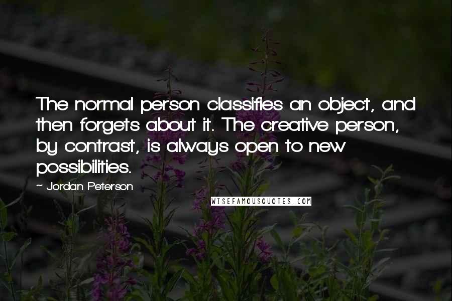 Jordan Peterson Quotes: The normal person classifies an object, and then forgets about it. The creative person, by contrast, is always open to new possibilities.