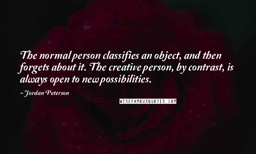 Jordan Peterson Quotes: The normal person classifies an object, and then forgets about it. The creative person, by contrast, is always open to new possibilities.