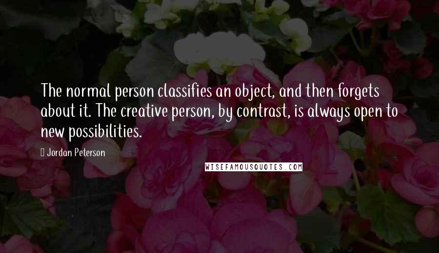 Jordan Peterson Quotes: The normal person classifies an object, and then forgets about it. The creative person, by contrast, is always open to new possibilities.