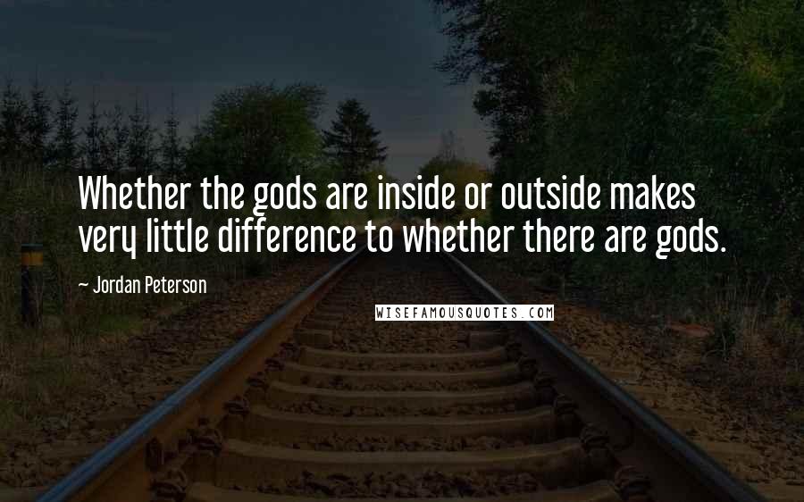 Jordan Peterson Quotes: Whether the gods are inside or outside makes very little difference to whether there are gods.