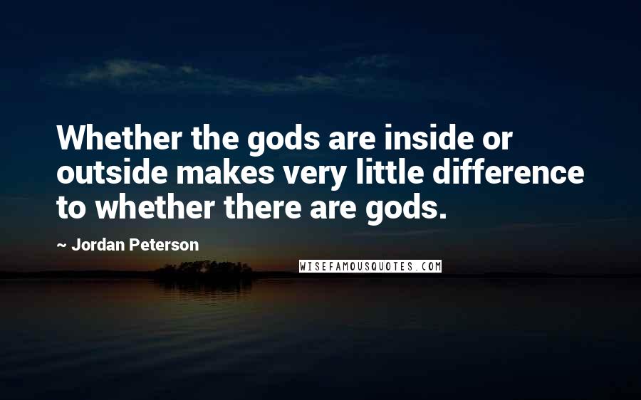 Jordan Peterson Quotes: Whether the gods are inside or outside makes very little difference to whether there are gods.